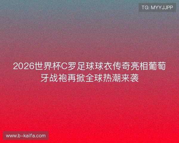 2026世界杯C罗足球球衣传奇亮相葡萄牙战袍再掀全球热潮来袭